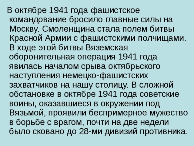 В октябре 1941 года фашистское командование бросило главные силы на Москву. Смоленщина стала полем битвы Красной Армии с фашистскими полчищами. В ходе этой битвы Вяземская оборонительная операция 1941 года явилась началом срыва октябрьского наступления немецко-фашистских захватчиков на нашу столицу. В сложной обстановке в октябре 1941 года советские воины, оказавшиеся в окружении под Вязьмой, проявили беспримерное мужество в борьбе с врагом, почти на две недели было сковано до 28-ми дивизий противника.