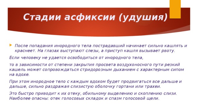 Стадии асфиксии (удушия) После попадания инородного тела пострадавший начинает сильно кашлять и краснеет. На глазах выступают слезы, а приступ кашля вызывает рвоту. Если человеку не удается освободиться от инородного тела, то в зависимости от степени закрытия просвета воздухоносного пути резкий кашель может сопровождаться стридорозным дыханием с характерным сипом на вдохе. При этом инородное тело с каждым вдохом будет продвигаться все дальше и дальше, сильно раздражая слизистую оболочку гортани или трахеи. Это быстро приводит к их отеку, обильному выделению и скоплению слизи. Наиболее опасны: отек голосовых складок и спазм голосовой щели.