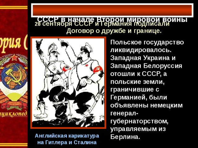 СССР в начале Второй мировой войны   28 сентября СССР и Германия подписали Договор о дружбе и границе. Польское государство ликвидировалось. Западная Украина и Западная Белоруссия отошли к СССР, а польские земли, граничившие с Германией, были объявлены немецким генерал-губернаторством, управляемым из Берлина. Английская карикатура на Гитлера и Сталина