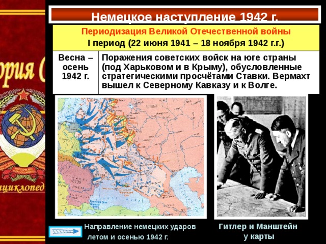 Немецкое наступление 1942 г. Периодизация Великой Отечественной войны I период (22 июня 1941 – 18 ноября 1942 г.г.) Весна –осень 1942 г. Поражения советских войск на юге страны (под Харьковом и в Крыму), обусловленные стратегическими просчётами Ставки. Вермахт вышел к Северному Кавказу и к Волге. Гитлер и Манштейн у карты  Направление немецких ударов  летом и осенью 1942 г.