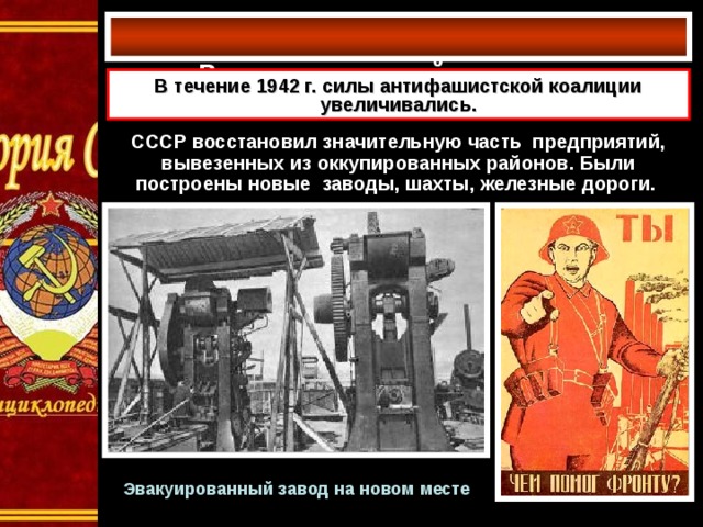 Развитие военной экономики   В течение 1942 г. силы антифашистской коалиции увеличивались. СССР восстановил значительную часть предприятий, вывезенных из оккупированных районов. Были построены новые заводы, шахты, железные дороги.  Эвакуированный завод на новом месте