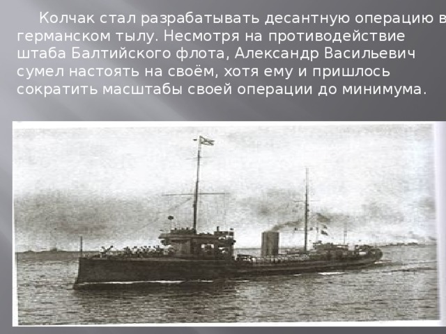 Колчак стал разрабатывать десантную операцию в германском тылу. Несмотря на противодействие штаба Балтийского флота, Александр Васильевич сумел настоять на своём, хотя ему и пришлось сократить масштабы своей операции до минимума.