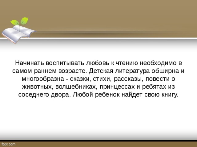 Начинать воспитывать любовь к чтению необходимо в самом раннем возрасте. Детская литература обширна и многообразна - сказки, стихи, рассказы, повести о животных, волшебниках, принцессах и ребятах из соседнего двора. Любой ребенок найдет свою книгу.