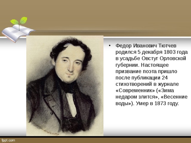 Федор Иванович Тютчев родился 5 декабря 1803 года в усадьбе Овстуг Орловской губернии. Настоящее призвание поэта пришло после публикации 24 стихотворений в журнале «Современник» («Зима недаром злится», «Весенние воды»). Умер в 1873 году.