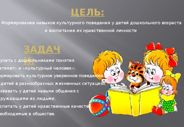 Цель:   Формирование навыков культурного поведения у детей дошкольного возраста и воспитание их нравственной личности Задачи:  Изучить с дошкольниками понятия  «этикет» и «культурный человек»;  формировать культурное уверенное поведение  у детей в разнообразных жизненных ситуациях;  развивать у детей навыки общения с  окружающими их людьми;  воспитать у детей нравственные качества,  необходимые в обществе.