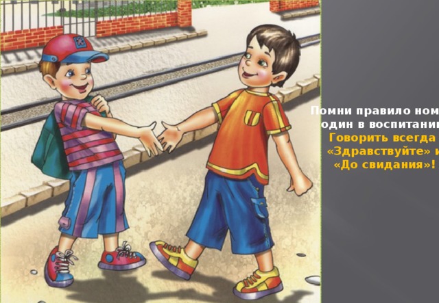 Помни правило номер  один в воспитании:  Говорить всегда  «Здравствуйте» и  «До свидания»!