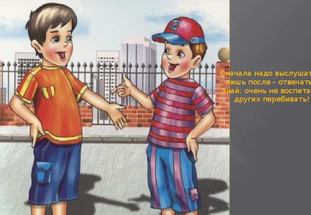 Сначала надо выслушать, лишь после – отвечать! Знай: очень не воспитано  других перебивать!