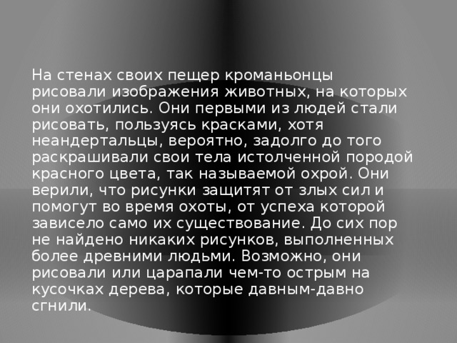 На стенах своих пещер кроманьонцы рисовали изображения животных, на которых они охотились. Они первыми из людей стали рисовать, пользуясь красками, хотя неандертальцы, вероятно, задолго до того раскрашивали свои тела истолченной породой красного цвета, так называемой охрой. Они верили, что рисунки защитят от злых сил и помогут во время охоты, от успеха которой зависело само их существование. До сих пор не найдено никаких рисунков, выполненных более древними людьми. Возможно, они рисовали или царапали чем-то острым на кусочках дерева, которые давным-давно сгнили.