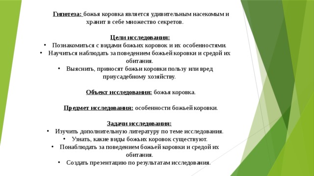 Гипотеза: божья коровка является удивительным насекомым и хранит в себе множество секретов.  Цели исследования:  Познакомиться с видами божьих коровок и их особенностями. Научиться наблюдать за поведением божьей коровки и средой их обитания. Выяснить, приносят божьи коровки пользу или вред приусадебному хозяйству.  Объект исследования: божья коровка.  Предмет исследования: особенности божьей коровки.  Задачи исследования:  Изучить дополнительную литературу по теме исследования. Узнать, какие виды божьих коровок существуют. Понаблюдать за поведением божьей коровки и средой их обитания. Создать презентацию по результатам исследования.