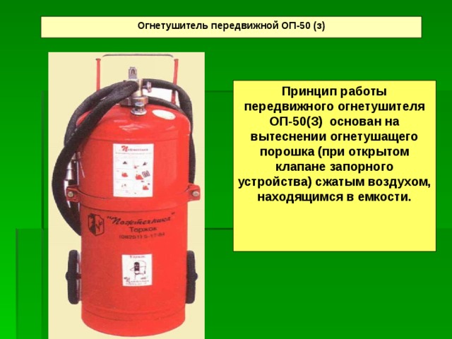 Огнетушитель передвижной ОП-50 (з) Принцип работы передвижного огнетушителя ОП-50(З) основан на вытеснении огнетушащего порошка (при открытом клапане запорного устройства) сжатым воздухом, находящимся в емкости.