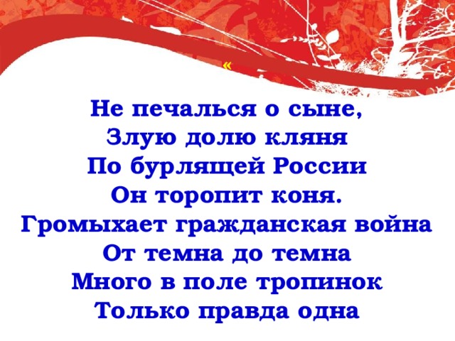 « Не печалься о сыне,  Злую долю кляня  По бурлящей России  Он торопит коня.  Громыхает гражданская война  От темна до темна  Много в поле тропинок Только правда одна