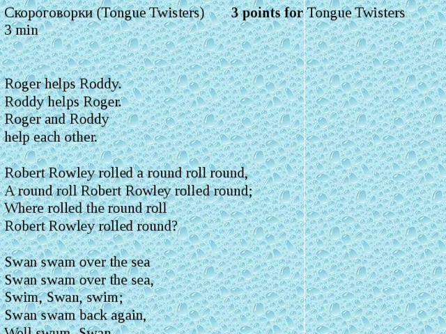 Скороговорки (Tongue Twisters)       3 points for Tongue Twisters 3 min Roger helps Roddy. Roddy helps Roger. Roger and Roddy help each other. Robert Rowley rolled a round roll round, A round roll Robert Rowley rolled round; Where rolled the round roll Robert Rowley rolled round? Swan swam over the sea Swan swam over the sea, Swim, Swan, swim; Swan swam back again, Well swum, Swan.