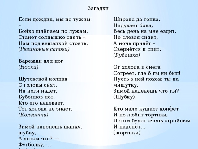 Загадки Широка да тонка,   Надувает бока,   Весь день на мне ездит.   Не слезая сидит,   А ночь придёт –   Свернётся и спит.   (Рубашка)  Если дождик, мы не тужим –  Бойко шлёпаем по лужам.  Станет солнышко сиять –  Нам под вешалкой стоять.   (Резиновые сапоги)  Варежки для ног   (Носки)     Шутовской колпак   С головы снят,   На ноги надет,   Бубенцов нет.   Кто его надевает.   Тот холода не знает.   (Колготки)     Зимой наденешь шапку, шубку, От холода и снега Согреет, где б ты ни был! А летом что? — Футболку, … Пусть в ней похож ты на мишутку, (юбку) Зимой наденешь что ты? (Шубку) Кто мало кушает конфет И не любит тортики, Летом будет очень стройным И наденет… (шортики)