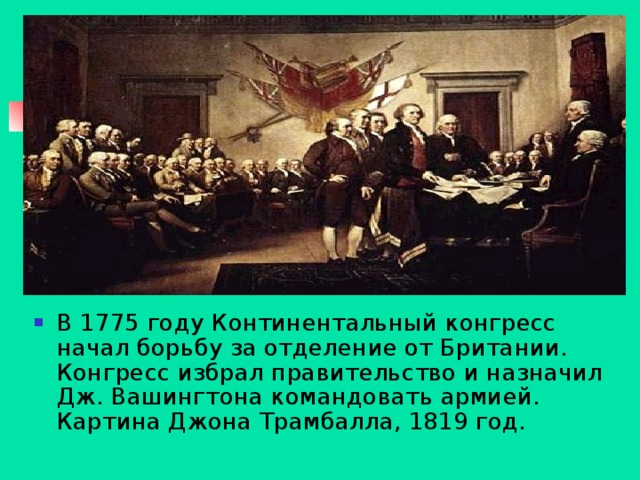В 1775 году Континентальный конгресс начал борьбу за отделение от Британии. Конгресс избрал правительство и назначил Дж. Вашингтона командовать армией. Картина Джона Трамбалла, 1819 год.
