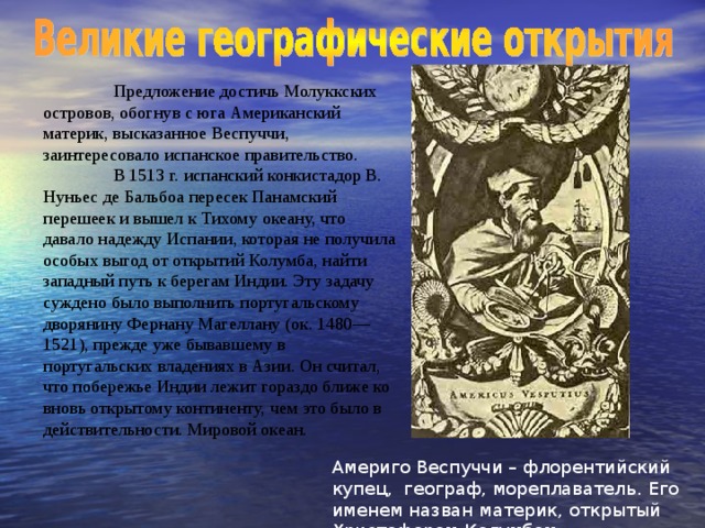 Предложение достичь Молуккских островов, обогнув с юга Американский материк, высказанное Веспуччи, заинтересовало испанское правительство.  В 1513 г. испанский конкистадор В. Нуньес де Бальбоа пересек Панамский перешеек и вышел к Тихому океану, что давало надежду Испании, которая не получила особых выгод от открытий Колумба, найти западный путь к берегам Индии. Эту задачу суждено было выполнить португальскому дворянину Фернану Магеллану (ок. 1480—1521), прежде уже бывавшему в португальских владениях в Азии. Он считал, что побережье Индии лежит гораздо ближе ко вновь открытому континенту, чем это было в действительности. Мировой океан. Америго Веспуччи – флорентийский купец, географ, мореплаватель.  Его именем назван материк, открытый Христофором Колумбом