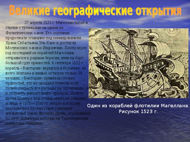 27 апреля 1521 г. Магеллан погиб в стычке с туземцами на одном из Филиппинских о-вов. Его спутники продолжали  плавание под командованием Хуана Себастьяна Эль Кано и достигли Молуккских о-вов и Индонезии. Почти через год последний из кораблей Магеллана отправился к родным берегам, взяв на борт большой груз пряностей. 6 сентября 1522 г. корабль «Виктория» вернулся  в Испанию; из всего экипажа в живых осталось только 18 человек. «Виктория» привезла столько пряностей, что их продажа позволила не только покрыть все расходы на экспедицию, но и получить значительную прибыль. Долгое время примеру Магеллана никто не следовал, и лишь в 1578—1580 гг. второе в истории кругосветное путешествие совершил английский пират Фрэнсис Дрейк, ограбивший по пути испанские колонии на Тихоокеанском побережье Америки. Один из кораблей флотилии Магеллана. Рисунок 1523 г.