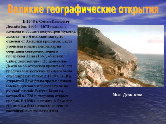 В 1648 г. Семен Иванович Дежнёв (ок. 1605—1673) вышел с Колымы и обошел полуостров Чукотку, доказав, что Азиатский материк отделен от Америки проливом. Были уточнены и нанесены на карты очерта ния северо-восточного побережья Азии (1667, «Чертеж Сибирской земли»). Но донесение Дежнёва об открытии пролива 80 лет пролежало в якутском архиве и было опубликовано только в 1758 г. В 18 в. открытый Дежнёвым пролив назвали именем датского мореплавателя на русской службе Витуса Беринга, который в 1728 г. вторично открыл пролив. В 1898 г. в память о Дежнёве его именем был назван мыс северо-восточной оконечности Азии. Мыс Дежнева