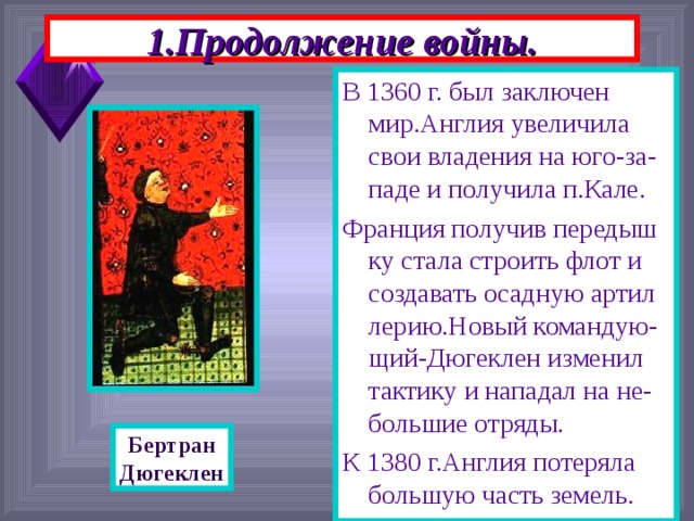 1.Продолжение войны. В 1360 г. был заключен мир.Англия увеличила свои владения на юго-за-паде и получила п.Кале. Франция получив передыш ку стала строить флот и создавать осадную артил лерию.Новый командую-щий-Дюгеклен изменил тактику и нападал на не-большие отряды. К 1380 г.Англия потеряла большую часть земель. Бертран Дюгеклен