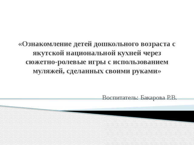 «Ознакомление детей дошкольного возраста с якутской национальной кухней через сюжетно-ролевые игры с использованием муляжей, сделанных своими руками» Воспитатель: Бакарова Р.В.