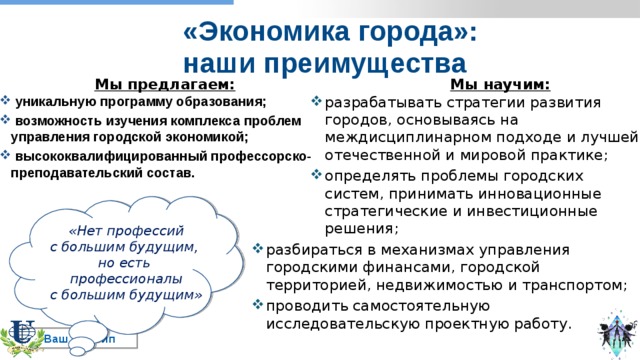 «Экономика города»:  наши преимущества Мы предлагаем: Мы научим: разрабатывать стратегии развития городов, основываясь на междисциплинарном подходе и лучшей отечественной и мировой практике; определять проблемы городских систем, принимать инновационные стратегические и инвестиционные решения;  уникальную программу образования;  возможность изучения комплекса проблем управления городской экономикой;  высококвалифицированный профессорско-преподавательский состав. «Нет профессий с большим будущим, но есть профессионалы с большим будущим»