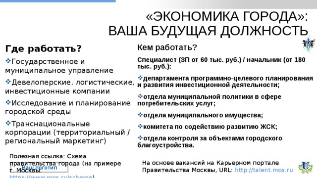 «ЭКОНОМИКА ГОРОДА»:  ВАША БУДУЩАЯ ДОЛЖНОСТЬ Где работать? Государственное и муниципальное управление Девелоперские, логистические, инвестиционные компании Исследование и планирование городской среды Транснациональные корпорации (территориальный / региональный маркетинг) Кем работать? Специалист (ЗП от 60 тыс. руб.) / начальник (от 1 80 тыс. руб . ): департамента программно-целевого планирования и развития инвестиционной деятельности; отдела муниципальной политики в сфере потребительских услуг; отдела муниципального имущества; комитета по содействию развитию ЖСК; отдела контроля за объектами городского благоустройства. Полезная ссылка: Схема правительства города (на примере г. Москвы: https://www.mos.ru/scheme ) На основе вакансий на Карьерном портале Правительства Москвы, URL: http://talent.mos.ru