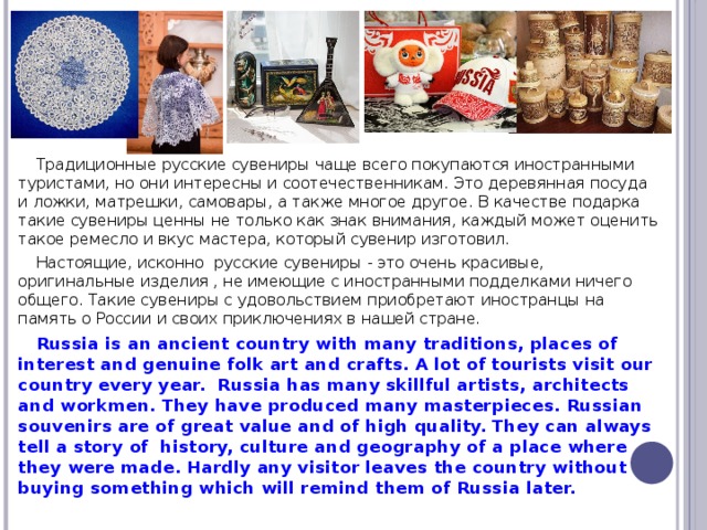 Традиционные русские сувениры чаще всего покупаются иностранными туристами, но они интересны и соотечественникам. Это деревянная посуда и ложки, матрешки, самовары, а также многое другое. В качестве подарка такие сувениры ценны не только как знак внимания, каждый может оценить такое ремесло и вкус мастера, который сувенир изготовил. Настоящие, исконно русские сувениры - это очень красивые, оригинальные изделия , не имеющие с иностранными подделками ничего общего. Такие сувениры с удовольствием приобретают иностранцы на память о России и своих приключениях в нашей стране. Russia is an ancient country with many traditions, places of interest and genuine folk art and crafts. A lot of tourists visit our country every year. Russia has many skillful artists, architects and workmen. They have produced many masterpieces. Russian souvenirs are of great value and of high quality. They can always tell a story of history, culture and geography of a place where they were made. Hardly any visitor leaves the country without buying something which will remind them of Russia later.