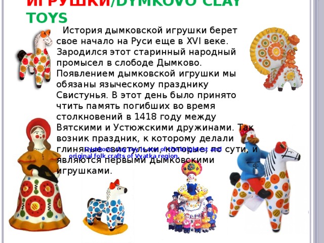 Дымковские игрушки /Dymkovo clay toys История дымковской игрушки берет свое начало на Руси еще в XVI веке. Зародился этот старинный народный промысел в слободе Дымково. Появлением дымковской игрушки мы обязаны языческому празднику Свистунья. В этот день было принято чтить память погибших во время столкновений в 1418 году между Вятскими и Устюжскими дружинами. Так возник праздник, к которому делали глиняные свистульки, которые, по сути, и являются первыми дымковскими игрушками. Dymkovo clay toy is one of the brightest and original folk crafts of Vyatka region.