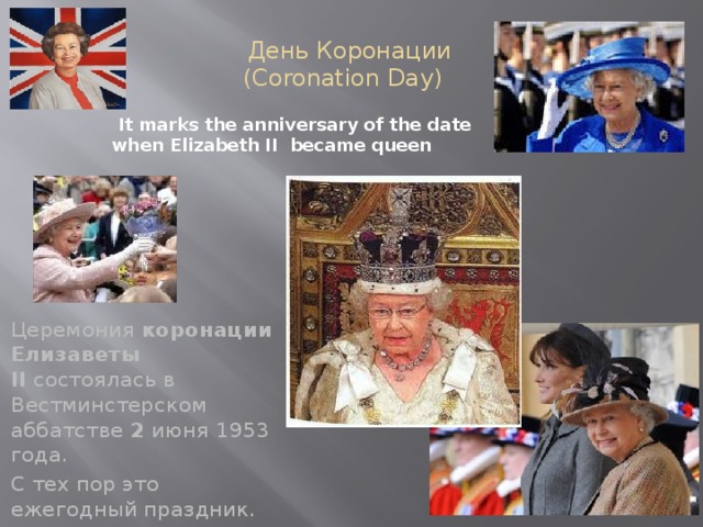 День Коронации  (Coronation Day) It marks the anniversary of the date when Elizabeth II became queen Церемония  коронации Елизаветы II  состоялась в Вестминстерском аббатстве  2  июня 1953 года. С тех пор это ежегодный праздник.