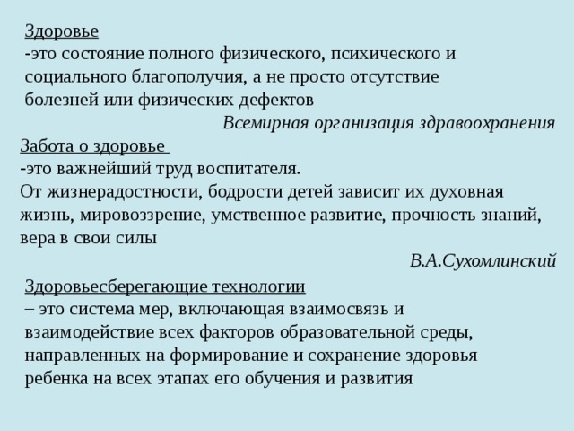 Здоровьесберегающие технологии – это система мер, включающая взаимосвязь и взаимодействие всех факторов образовательной среды, направленных на формирование и сохранение здоровья ребенка на всех этапах его обучения и развития Здоровье -это состояние полного физического, психического и социального благополучия, а не просто отсутствие болезней или физических дефектов Всемирная организация здравоохранения Забота о здоровье -это важнейший труд воспитателя. От жизнерадостности, бодрости детей зависит их духовная жизнь, мировоззрение, умственное развитие, прочность знаний, вера в свои силы В.А.Сухомлинский