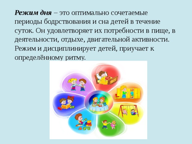 Режим дня – это оптимально сочетаемые периоды бодрствования и сна детей в течение суток. Он удовлетворяет их потребности в пище, в деятельности, отдыхе, двигательной активности. Режим и дисциплинирует детей, приучает к определённому ритму.