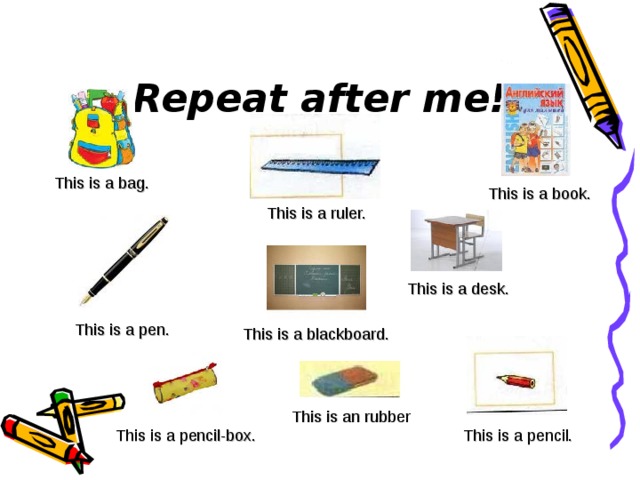 Repeat after me! This is a bag. This is a book. This is a ruler. This is a desk. This is a pen. This is a blackboard. This is an rubber This is a pencil-box. This is a pencil.