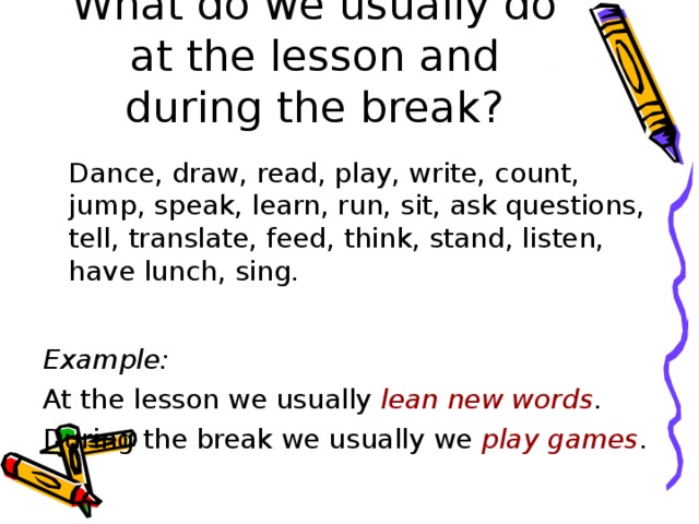 What do we usually do at the lesson and during the break?  Dance, draw, read, play, write, count, jump, speak, learn, run, sit, ask questions, tell, translate, feed, think, stand, listen, have lunch, sing. Example: At the lesson we usually lean new words . During the break we usually we play  games .