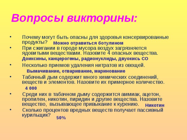 Вопросы викторины: Почему могут быть опасны для здоровья консервированные продукты? При сжигании в городе мусора воздух загрязняется ядовитыми веществами. Назовите 4 опасных вещества. Несколько приемов удаления нитратов из овощей. Табачный дым содержит много химических соединений, веществ и элементов. Назовите их примерное количество. Среди них в табачном дыму содержится аммиак, ацетон, пропилен, никотин, пиридин и другие вещества. Назовите вещество, вызывающее привыкание к курению. Сколько процентов вредных веществ получает пассивный курильщик? Можно отравиться ботулином Доиксины, канцерогены, радионуклиды, двуокись СО Вымачивание, отваривание, маринование 4 000 Никотин 50%