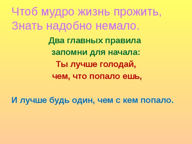 Чтоб мудро жизнь прожить,  Знать надобно немало. Два главных правила запомни для начала: Ты лучше голодай,  чем, что попало ешь, И лучше будь один, чем с кем попало.