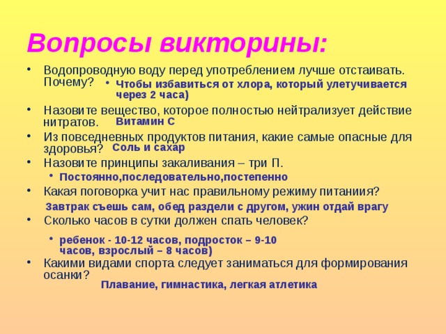 Вопросы викторины: Водопроводную воду перед употреблением лучше отстаивать. Почему? Назовите вещество, которое полностью нейтрализует действие нитратов. Из повседневных продуктов питания, какие самые опасные для здоровья? Назовите принципы закаливания – три П. Какая поговорка учит нас правильному режиму питаниия? Сколько часов в сутки должен спать человек? Какими видами спорта следует заниматься для формирования осанки? Чтобы избавиться от хлора, который улетучивается через 2 часа) Чтобы избавиться от хлора, который улетучивается через 2 часа)  Витамин С Соль и сахар Постоянно,последовательно,постепенно  Завтрак съешь сам, обед раздели с другом, ужин отдай врагу ребенок - 10-12 часов, подросток – 9-10 часов, взрослый – 8 часов)  Плавание, гимнастика, легкая атлетика