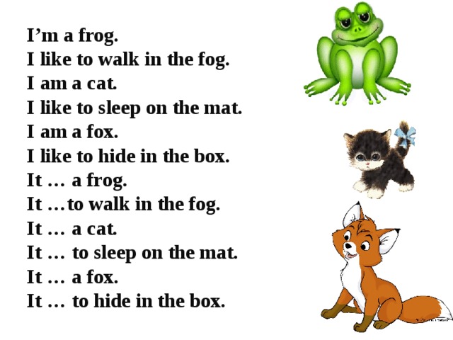 I’m a frog. I like to walk in the fog. I am a cat. I like to sleep on the mat. I am a fox. I like to hide in the box. It … a frog. It …to walk in the fog. It … a cat. It … to sleep on the mat. It … a fox. It … to hide in the box.
