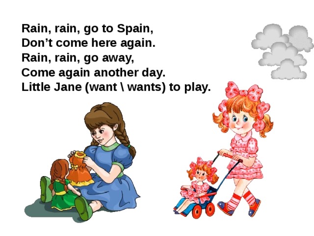 Rain, rain, go to Spain, Don’t come here again. Rain, rain, go away, Come again another day. Little Jane (want \ wants) to play.
