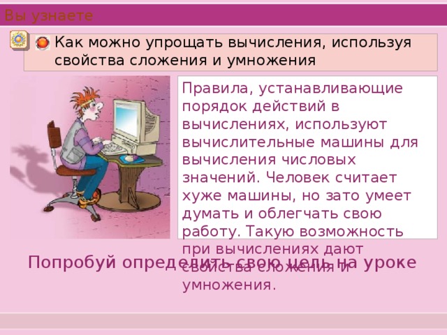 Вы узнаете  Как можно упрощать вычисления, используя свойства сложения и умножения  Правила, устанавливающие порядок действий в вычислениях, используют вычислительные машины для вычисления числовых значений. Человек считает хуже машины, но зато умеет думать и облегчать свою работу. Такую возможность при вычислениях дают свойства сложения и умножения. Попробуй определить свою цель на уроке