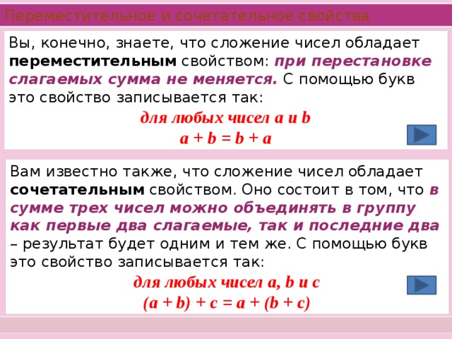 Переместительное и сочетательное свойства  Вы, конечно, знаете, что сложение чисел обладает переместительным свойством: при перестановке слагаемых сумма не меняется. С помощью букв это свойство записывается так: для любых чисел а и b a + b = b + a Вам известно также, что сложение чисел обладает сочетательным свойством. Оно состоит в том, что в сумме трех чисел можно объединять в группу как первые два слагаемые, так и последние два – результат будет одним и тем же. С помощью букв это свойство записывается так: для любых чисел а, b и с (a + b) + c = a + (b + c)