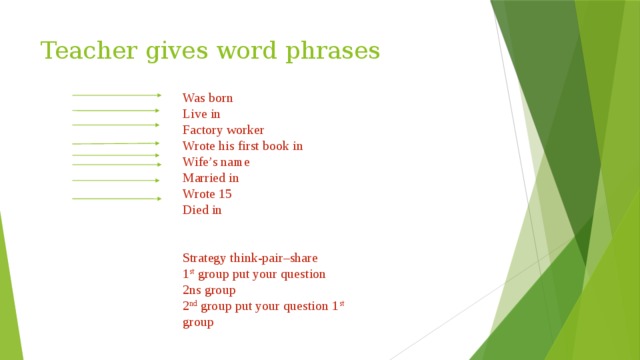 Teacher gives word phrases Was born Live in Factory worker Wrote his first book in Wife’s name Married in Wrote 15 Died in Strategy think-pair–share 1 st group put your question 2ns group 2 nd group put your question 1 st group