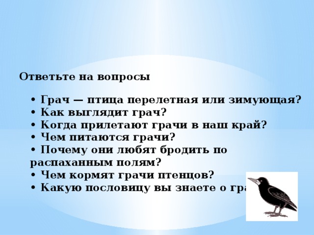 Ответьте на вопросы   • Грач — птица перелетная или зимующая?  • Как выглядит грач?  • Когда прилетают грачи в наш край?  • Чем питаются грачи?  • Почему они любят бродить по распаханным полям?  • Чем кормят грачи птенцов?  • Какую пословицу вы знаете о грачах?   