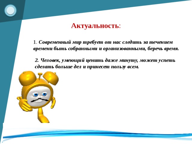 Актуальность : 1. Современный мир требует от нас следить за течением времени быть собранными и организованными, беречь время.   2. Человек, умеющий ценить даже минуту, может успеть сделать больше дел и принесет пользу всем.