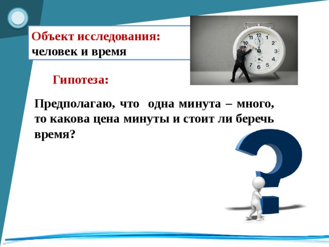 Объект исследования: человек и время Гипотеза: Предполагаю, что одна минута – много, то какова цена минуты и стоит ли беречь время?