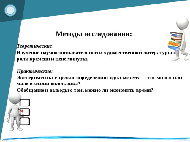 Методы исследования: Теоретические : Изучение научно-познавательной и художественной литературы о роли времени и цене минуты. Практические: Эксперименты с целью определения: одна минута – это много или мало в жизни школьника? Обобщение и выводы о том, можно ли экономить время?