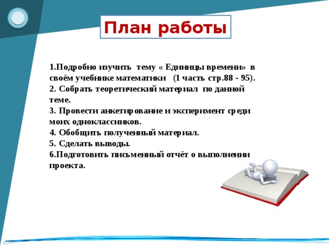 План работы 1.Подробно изучить тему « Единицы времени» в своём учебнике математики (1 часть стр.88 - 95). 2. Собрать теоретический материал по данной теме. 3. Провести анкетирование и эксперимент среди моих одноклассников. 4. Обобщить полученный материал. 5. Сделать выводы. 6.Подготовить письменный отчёт о выполнении проекта.