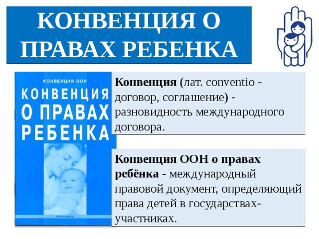 КОНВЕНЦИЯ О ПРАВАХ РЕБЕНКА Конвенция  (лат. conventio - договор, соглашение) - разновидность международного договора.  Конвенция ООН о правах ребёнка - международный правовой документ, определяющий права детей в государствах-участниках.