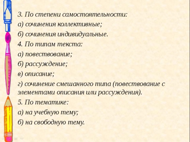 3. По степени самостоятельности: а) сочинения коллективные; б) сочинения индивидуальные. 4. По типам текста: а) повествование; б) рассуждение; в) описание; г) сочинение смешанного типа (повествование с элементами описания или рассуждения). 5. По тематике: а) на учебную тему; б) на свободную тему.