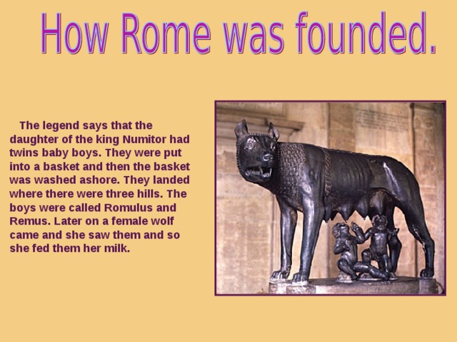 The legend says that the daughter of the king Numitor had twins baby boys. They were put into a basket and then the basket was washed ashore. They landed where there were three hills. The boys were called Romulus and Remus. Later on a female wolf came and she saw them  and so she fed them her milk.