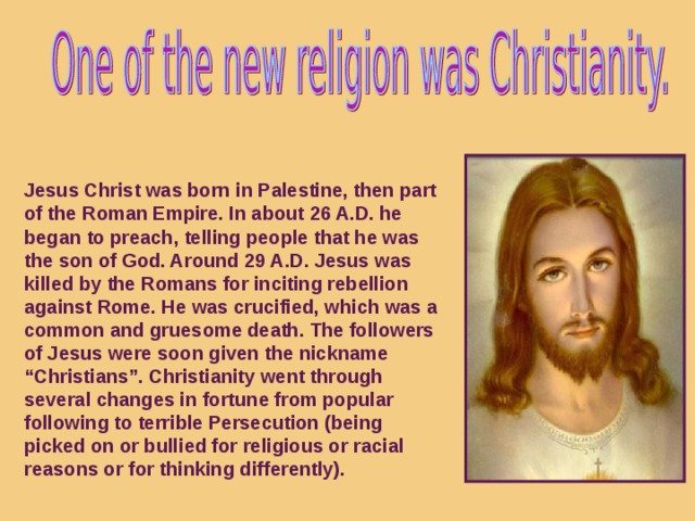Jesus Christ was born in Palestine, then part of the Roman Empire. In about 26 A.D. he began to preach, telling people that he was the son of God. Around 29 A.D. Jesus was killed by the Romans for inciting rebellion against Rome. He was crucified, which was a common and gruesome death. The followers of Jesus were soon given the nickname “Christians”. Christianity went through several changes in fortune from popular following to terrible Persecution (being picked on or bullied for religious or racial reasons or for thinking differently).