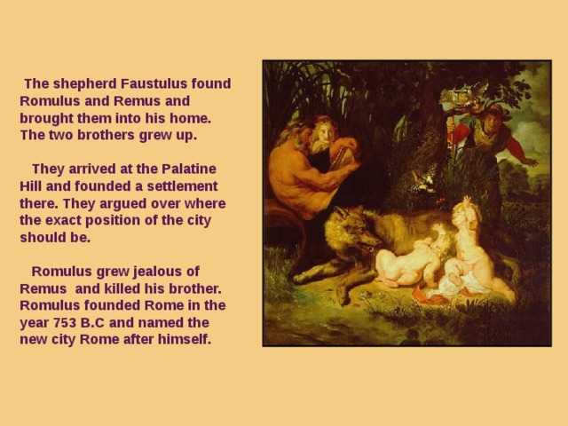 The shepherd Faustulus found Romulus and Remus and brought them into his home. The two brothers grew up.   They arrived at the Palatine Hill and founded a settlement there. They argued over where the exact position of the city should be.   Romulus grew jealous of Remus and killed his brother. Romulus founded Rome in the year 753 B.C and  named the new city Rome after himself.